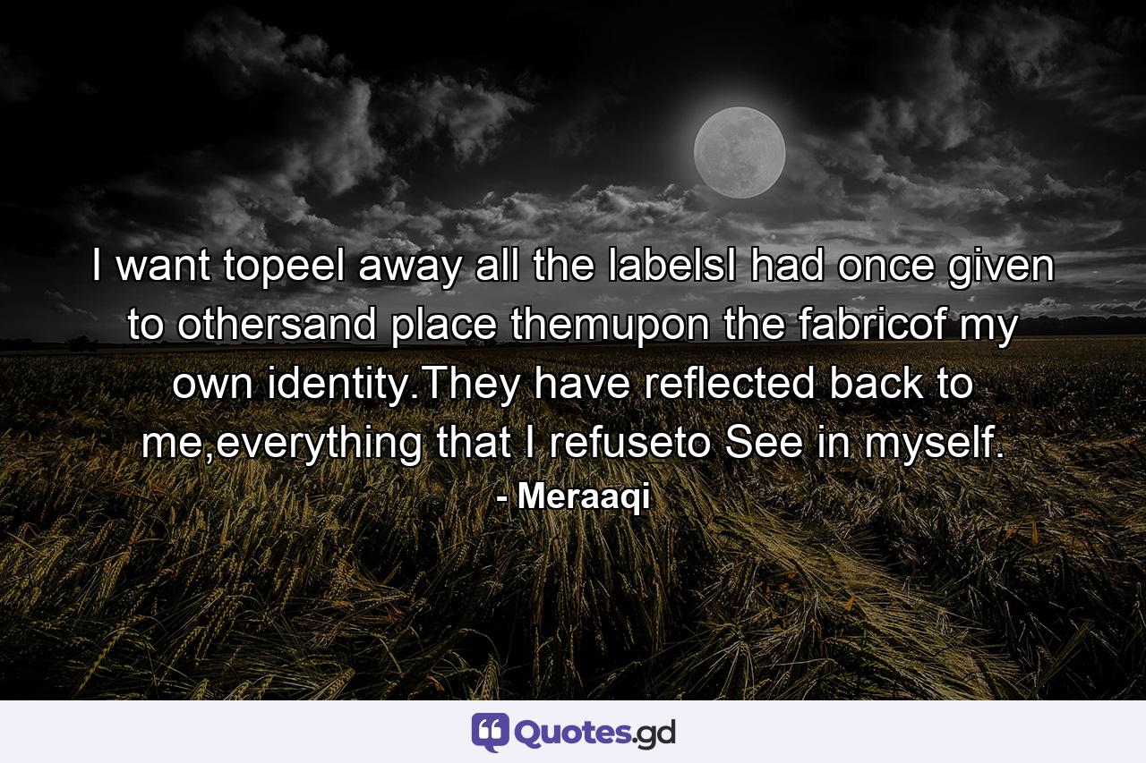 I want topeel away all the labelsI had once given to othersand place themupon the fabricof my own identity.They have reflected back to me,everything that I refuseto See in myself. - Quote by Meraaqi