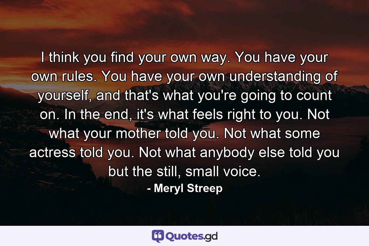 I think you find your own way. You have your own rules. You have your own understanding of yourself, and that's what you're going to count on. In the end, it's what feels right to you. Not what your mother told you. Not what some actress told you. Not what anybody else told you but the still, small voice. - Quote by Meryl Streep