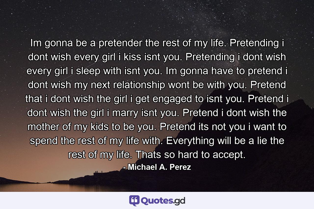 Im gonna be a pretender the rest of my life. Pretending i dont wish every girl i kiss isnt you. Pretending i dont wish every girl i sleep with isnt you. Im gonna have to pretend i dont wish my next relationship wont be with you. Pretend that i dont wish the girl i get engaged to isnt you. Pretend i dont wish the girl i marry isnt you. Pretend i dont wish the mother of my kids to be you. Pretend its not you i want to spend the rest of my life with. Everything will be a lie the rest of my life. Thats so hard to accept. - Quote by Michael A. Perez