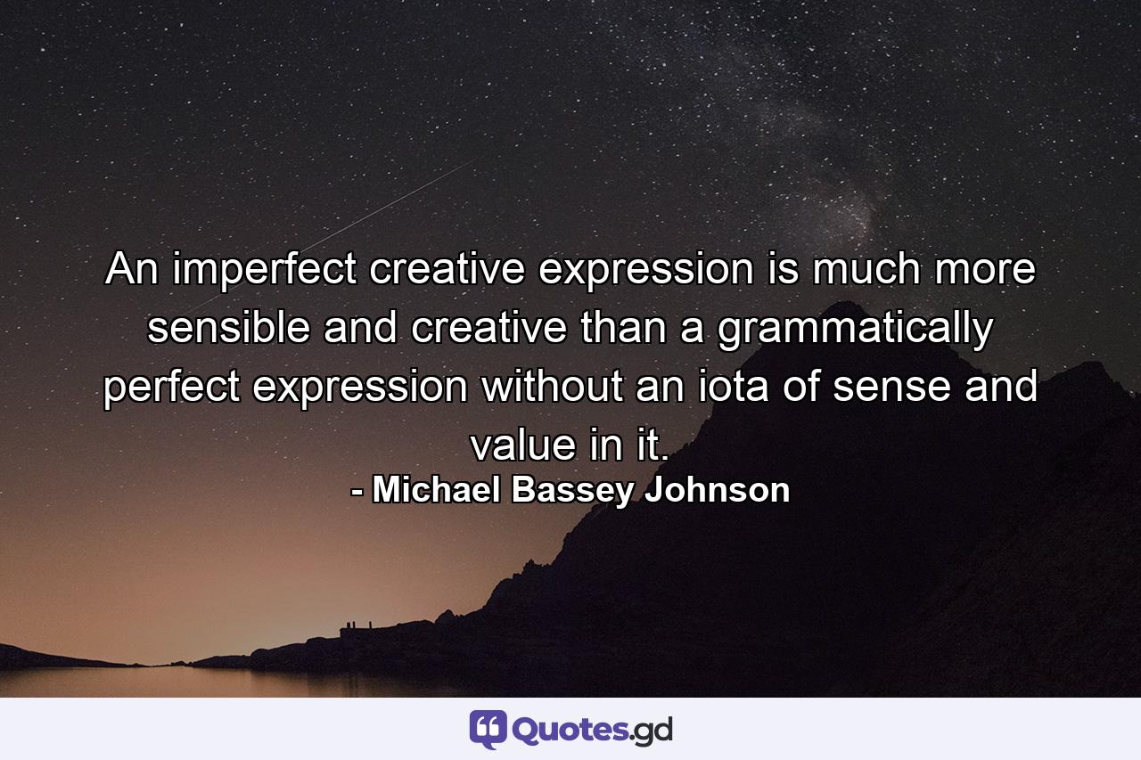 An imperfect creative expression is much more sensible and creative than a grammatically perfect expression without an iota of sense and value in it. - Quote by Michael Bassey Johnson