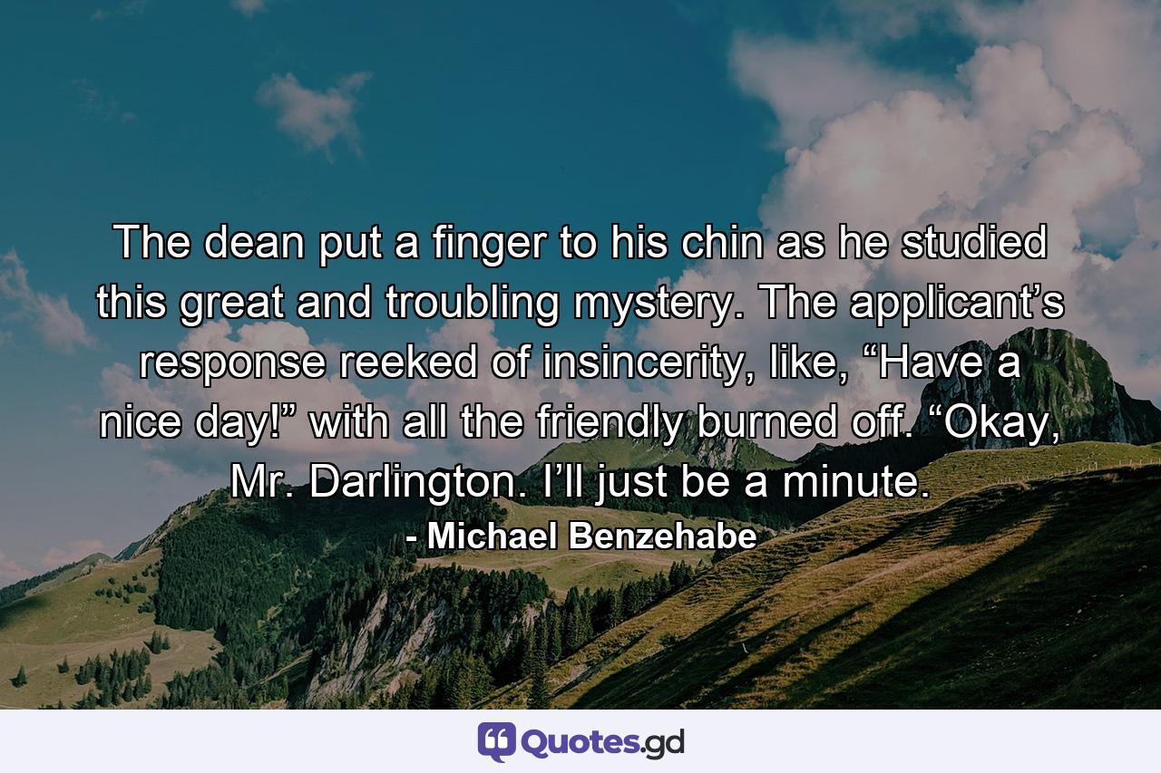 The dean put a finger to his chin as he studied this great and troubling mystery. The applicant’s response reeked of insincerity, like, “Have a nice day!” with all the friendly burned off. “Okay, Mr. Darlington. I’ll just be a minute. - Quote by Michael Benzehabe