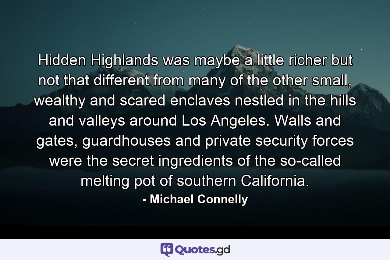 Hidden Highlands was maybe a little richer but not that different from many of the other small, wealthy and scared enclaves nestled in the hills and valleys around Los Angeles. Walls and gates, guardhouses and private security forces were the secret ingredients of the so-called melting pot of southern California. - Quote by Michael Connelly