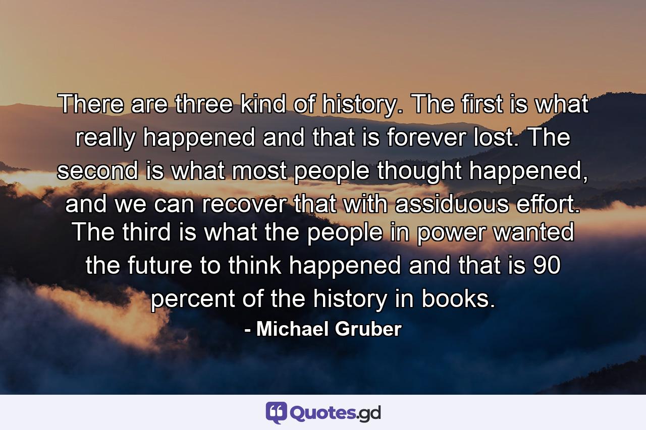 There are three kind of history. The first is what really happened and that is forever lost. The second is what most people thought happened, and we can recover that with assiduous effort. The third is what the people in power wanted the future to think happened and that is 90 percent of the history in books. - Quote by Michael Gruber