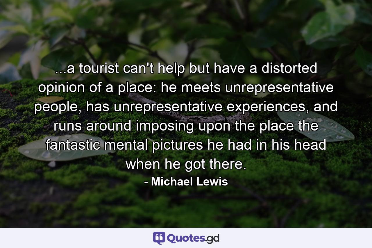 ...a tourist can't help but have a distorted opinion of a place: he meets unrepresentative people, has unrepresentative experiences, and runs around imposing upon the place the fantastic mental pictures he had in his head when he got there. - Quote by Michael Lewis