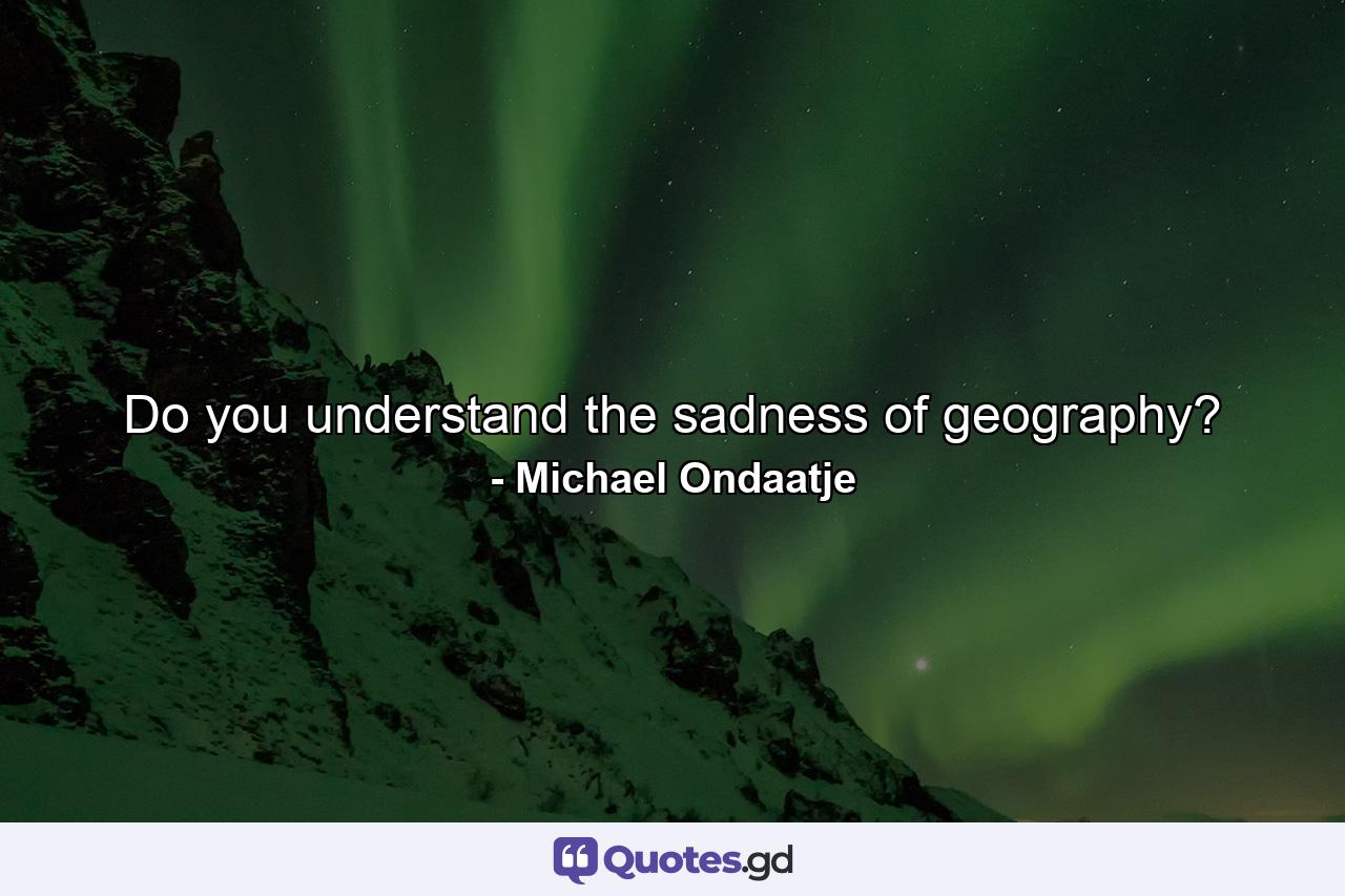 Do you understand the sadness of geography? - Quote by Michael Ondaatje