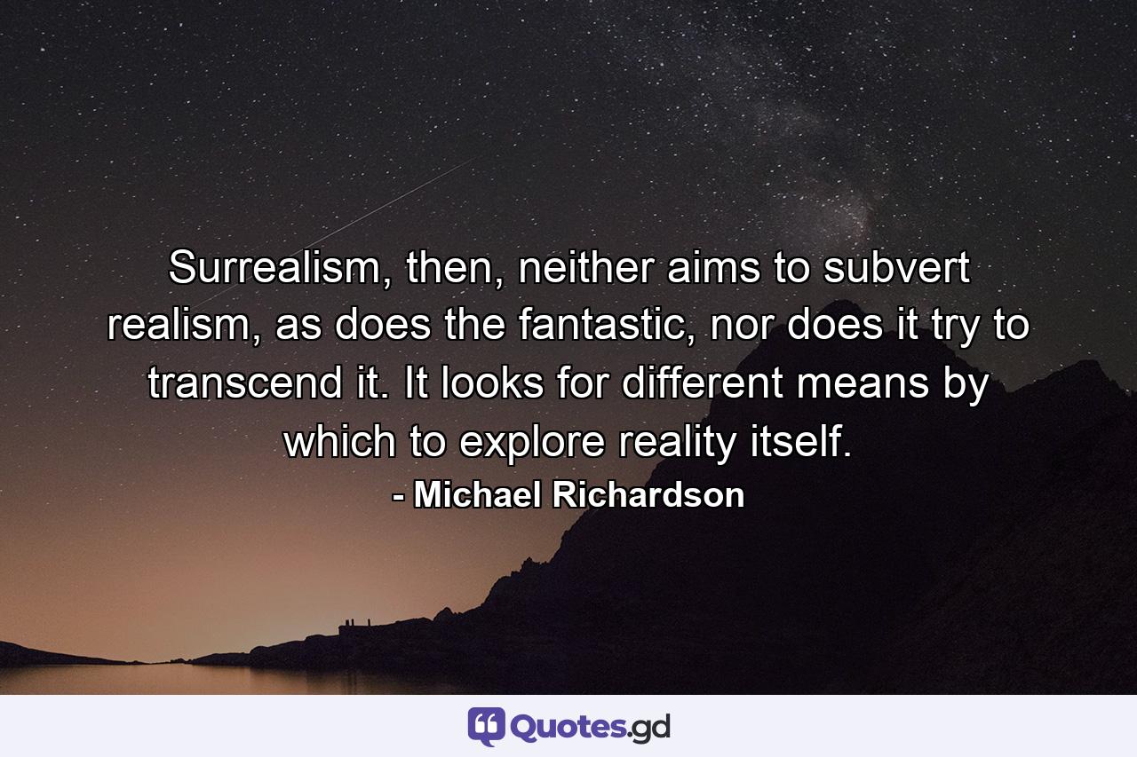 Surrealism, then, neither aims to subvert realism, as does the fantastic, nor does it try to transcend it. It looks for different means by which to explore reality itself. - Quote by Michael Richardson