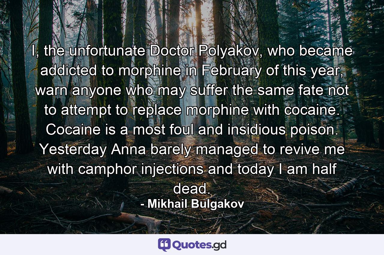 I, the unfortunate Doctor Polyakov, who became addicted to morphine in February of this year, warn anyone who may suffer the same fate not to attempt to replace morphine with cocaine. Cocaine is a most foul and insidious poison. Yesterday Anna barely managed to revive me with camphor injections and today I am half dead. - Quote by Mikhail Bulgakov