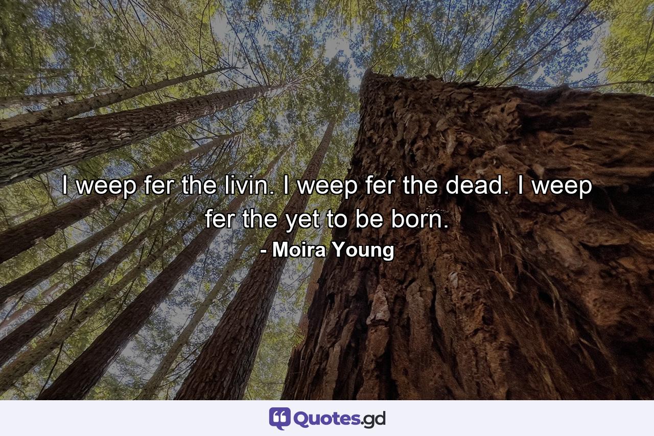 I weep fer the livin. I weep fer the dead. I weep fer the yet to be born. - Quote by Moira Young