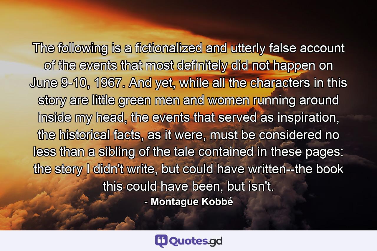 The following is a fictionalized and utterly false account of the events that most definitely did not happen on June 9-10, 1967. And yet, while all the characters in this story are little green men and women running around inside my head, the events that served as inspiration, the historical facts, as it were, must be considered no less than a sibling of the tale contained in these pages: the story I didn't write, but could have written--the book this could have been, but isn't. - Quote by Montague Kobbé