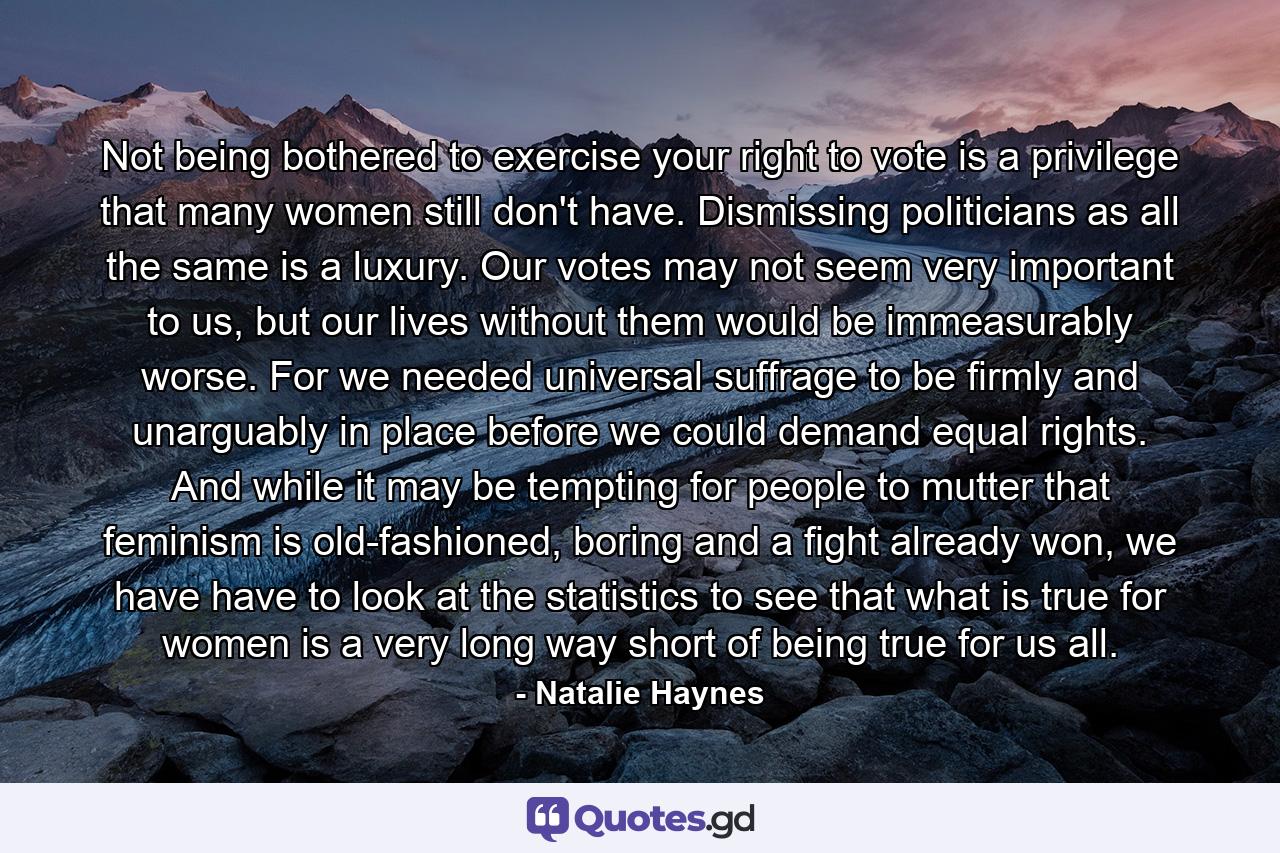 Not being bothered to exercise your right to vote is a privilege that many women still don't have. Dismissing politicians as all the same is a luxury. Our votes may not seem very important to us, but our lives without them would be immeasurably worse. For we needed universal suffrage to be firmly and unarguably in place before we could demand equal rights. And while it may be tempting for people to mutter that feminism is old-fashioned, boring and a fight already won, we have have to look at the statistics to see that what is true for women is a very long way short of being true for us all. - Quote by Natalie Haynes