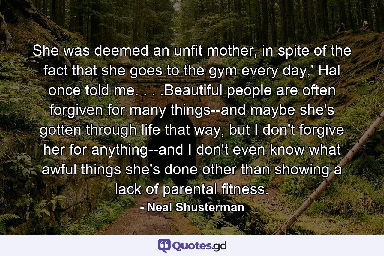 She was deemed an unfit mother, in spite of the fact that she goes to the gym every day,' Hal once told me. . . .Beautiful people are often forgiven for many things--and maybe she's gotten through life that way, but I don't forgive her for anything--and I don't even know what awful things she's done other than showing a lack of parental fitness. - Quote by Neal Shusterman