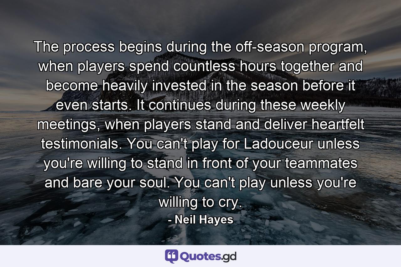 The process begins during the off-season program, when players spend countless hours together and become heavily invested in the season before it even starts. It continues during these weekly meetings, when players stand and deliver heartfelt testimonials. You can't play for Ladouceur unless you're willing to stand in front of your teammates and bare your soul. You can't play unless you're willing to cry. - Quote by Neil Hayes