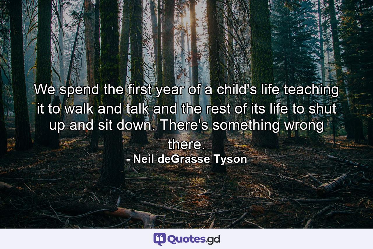 We spend the first year of a child's life teaching it to walk and talk and the rest of its life to shut up and sit down. There's something wrong there. - Quote by Neil deGrasse Tyson