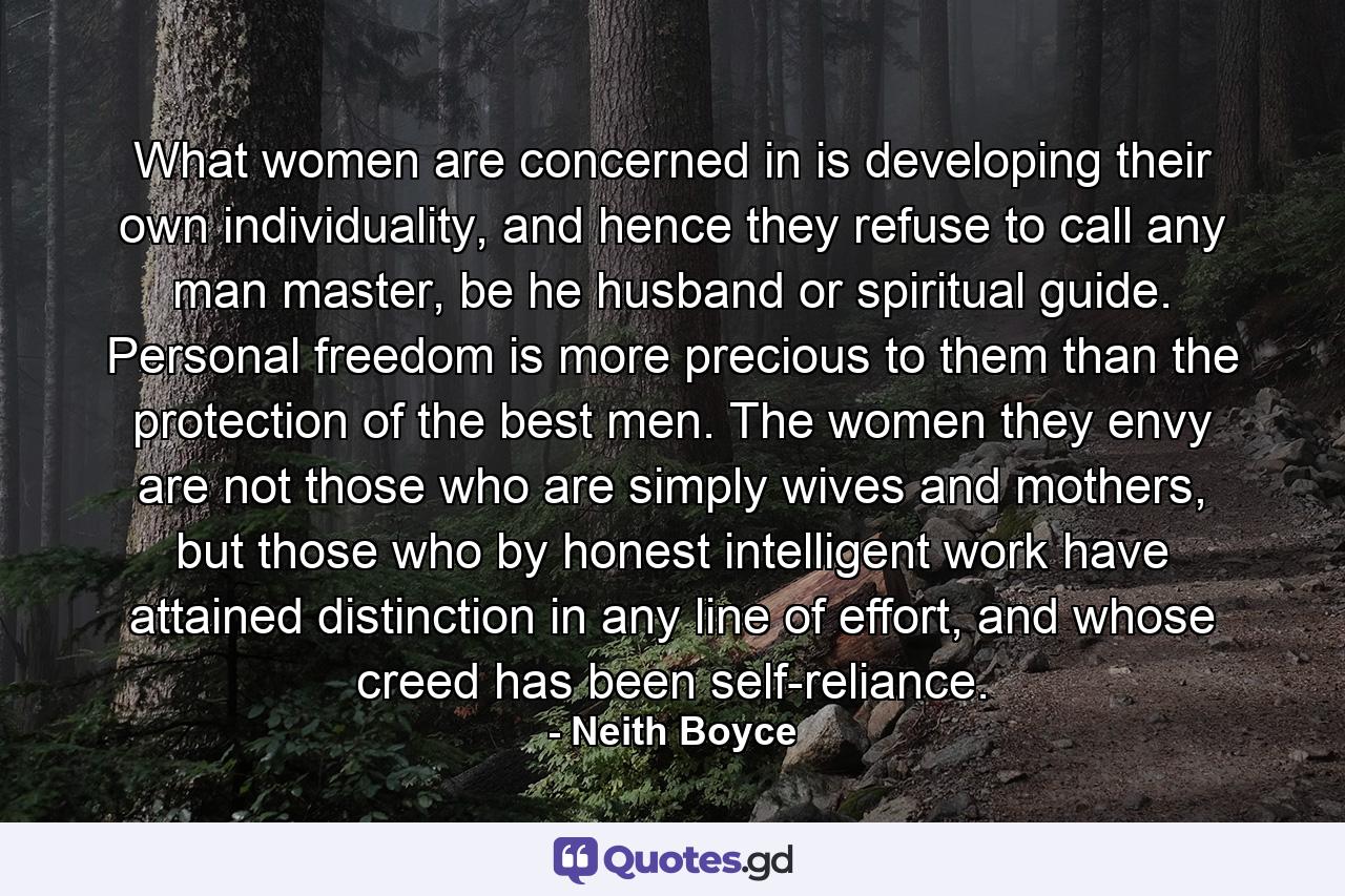 What women are concerned in is developing their own individuality, and hence they refuse to call any man master, be he husband or spiritual guide. Personal freedom is more precious to them than the protection of the best men. The women they envy are not those who are simply wives and mothers, but those who by honest intelligent work have attained distinction in any line of effort, and whose creed has been self-reliance. - Quote by Neith Boyce