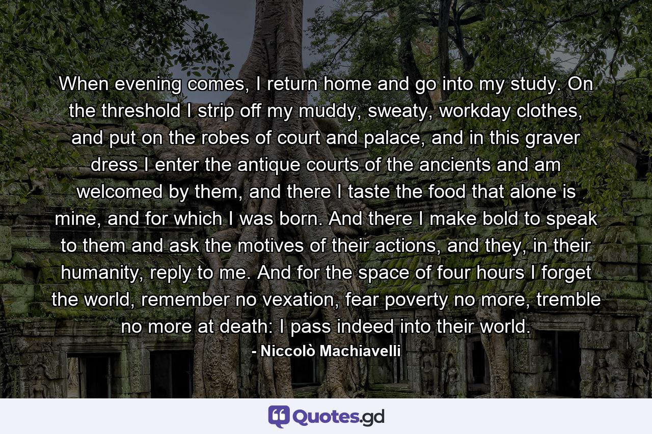 When evening comes, I return home and go into my study. On the threshold I strip off my muddy, sweaty, workday clothes, and put on the robes of court and palace, and in this graver dress I enter the antique courts of the ancients and am welcomed by them, and there I taste the food that alone is mine, and for which I was born. And there I make bold to speak to them and ask the motives of their actions, and they, in their humanity, reply to me. And for the space of four hours I forget the world, remember no vexation, fear poverty no more, tremble no more at death: I pass indeed into their world. - Quote by Niccolò Machiavelli