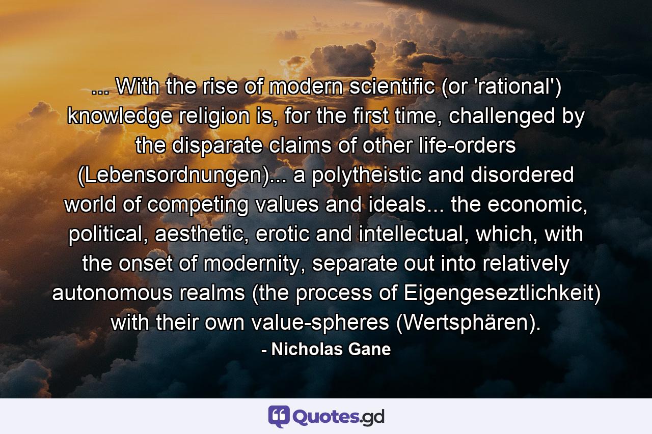 ... With the rise of modern scientific (or 'rational') knowledge religion is, for the first time, challenged by the disparate claims of other life-orders (Lebensordnungen)... a polytheistic and disordered world of competing values and ideals... the economic, political, aesthetic, erotic and intellectual, which, with the onset of modernity, separate out into relatively autonomous realms (the process of Eigengeseztlichkeit) with their own value-spheres (Wertsphären). - Quote by Nicholas Gane