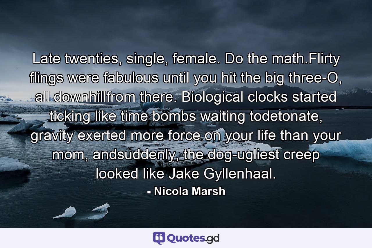 Late twenties, single, female. Do the math.Flirty flings were fabulous until you hit the big three-O, all downhillfrom there. Biological clocks started ticking like time bombs waiting todetonate, gravity exerted more force on your life than your mom, andsuddenly, the dog-ugliest creep looked like Jake Gyllenhaal. - Quote by Nicola Marsh