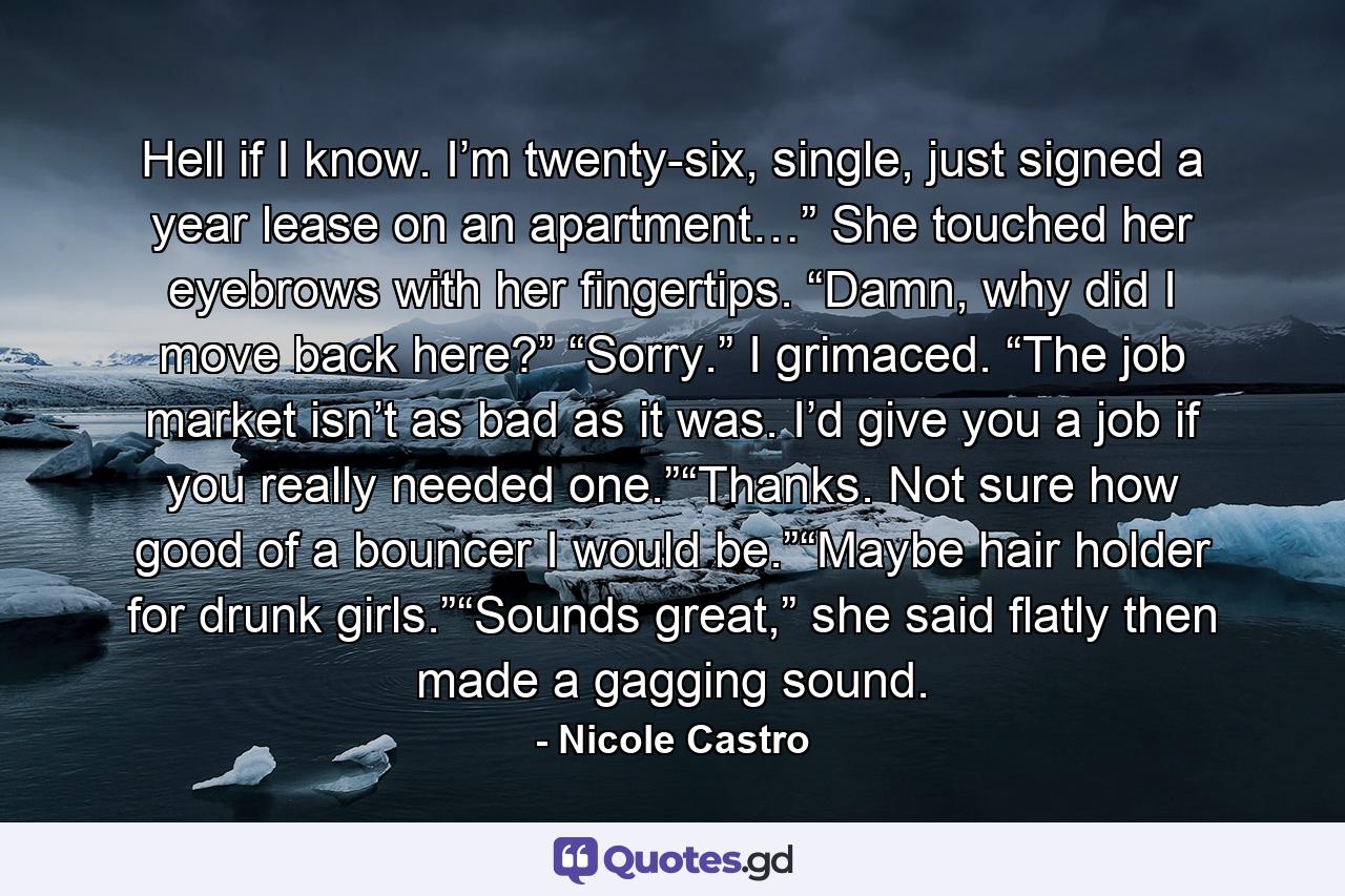 Hell if I know. I’m twenty-six, single, just signed a year lease on an apartment…” She touched her eyebrows with her fingertips. “Damn, why did I move back here?”  “Sorry.” I grimaced. “The job market isn’t as bad as it was. I’d give you a job if you really needed one.”“Thanks. Not sure how good of a bouncer I would be.”“Maybe hair holder for drunk girls.”“Sounds great,” she said flatly then made a gagging sound. - Quote by Nicole Castro