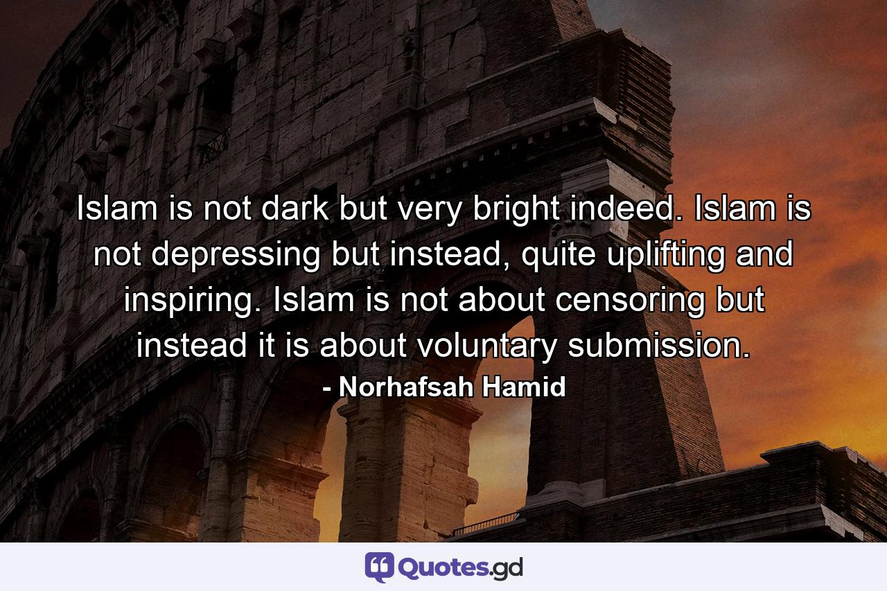 Islam is not dark but very bright indeed. Islam is not depressing but instead, quite uplifting and inspiring. Islam is not about censoring but instead it is about voluntary submission. - Quote by Norhafsah Hamid