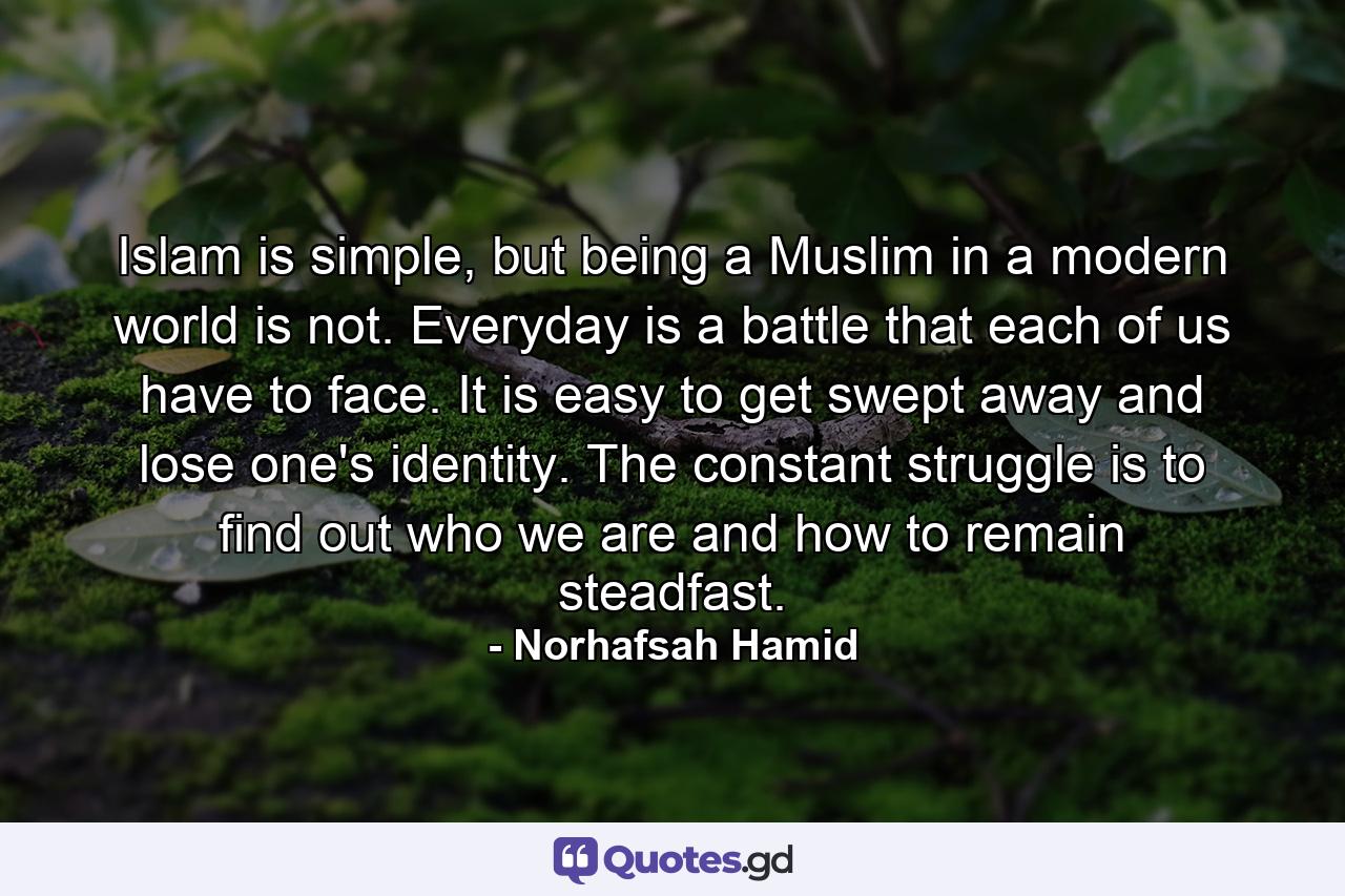 Islam is simple, but being a Muslim in a modern world is not. Everyday is a battle that each of us have to face. It is easy to get swept away and lose one's identity. The constant struggle is to find out who we are and how to remain steadfast. - Quote by Norhafsah Hamid