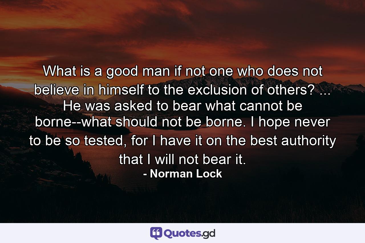 What is a good man if not one who does not believe in himself to the exclusion of others? ... He was asked to bear what cannot be borne--what should not be borne. I hope never to be so tested, for I have it on the best authority that I will not bear it. - Quote by Norman Lock