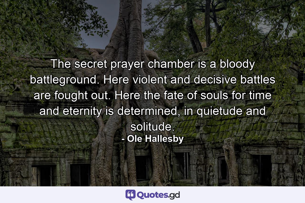 The secret prayer chamber is a bloody battleground. Here violent and decisive battles are fought out. Here the fate of souls for time and eternity is determined, in quietude and solitude. - Quote by Ole Hallesby