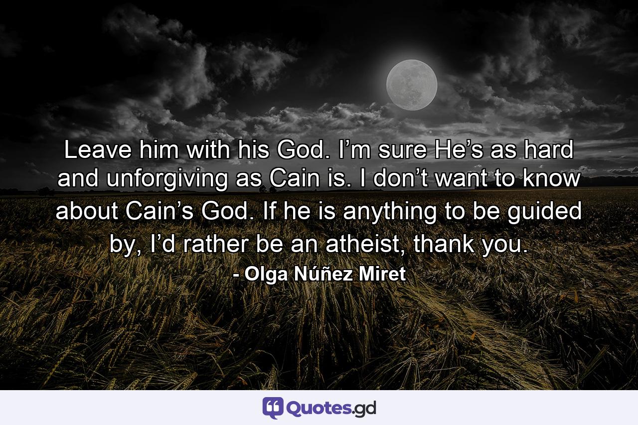 Leave him with his God. I’m sure He’s as hard and unforgiving as Cain is. I don’t want to know about Cain’s God. If he is anything to be guided by, I’d rather be an atheist, thank you. - Quote by Olga Núñez Miret