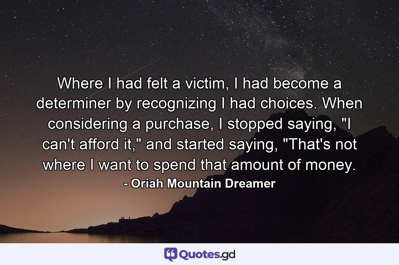 Where I had felt a victim, I had become a determiner by recognizing I had choices. When considering a purchase, I stopped saying, 