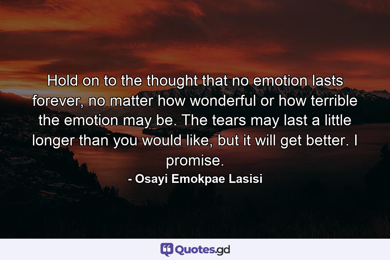 Hold on to the thought that no emotion lasts forever, no matter how wonderful or how terrible the emotion may be. The tears may last a little longer than you would like, but it will get better. I promise. - Quote by Osayi Emokpae Lasisi