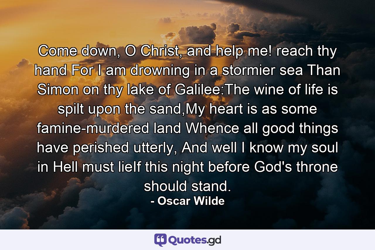 Come down, O Christ, and help me! reach thy hand For I am drowning in a stormier sea Than Simon on thy lake of Galilee:The wine of life is spilt upon the sand,My heart is as some famine-murdered land Whence all good things have perished utterly, And well I know my soul in Hell must lieIf this night before God's throne should stand. - Quote by Oscar Wilde