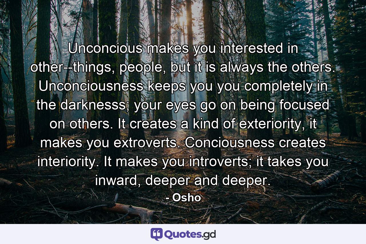 Unconcious makes you interested in other--things, people, but it is always the others. Unconciousness keeps you you completely in the darknesss; your eyes go on being focused on others. It creates a kind of exteriority, it makes you extroverts. Conciousness creates interiority. It makes you introverts; it takes you inward, deeper and deeper. - Quote by Osho