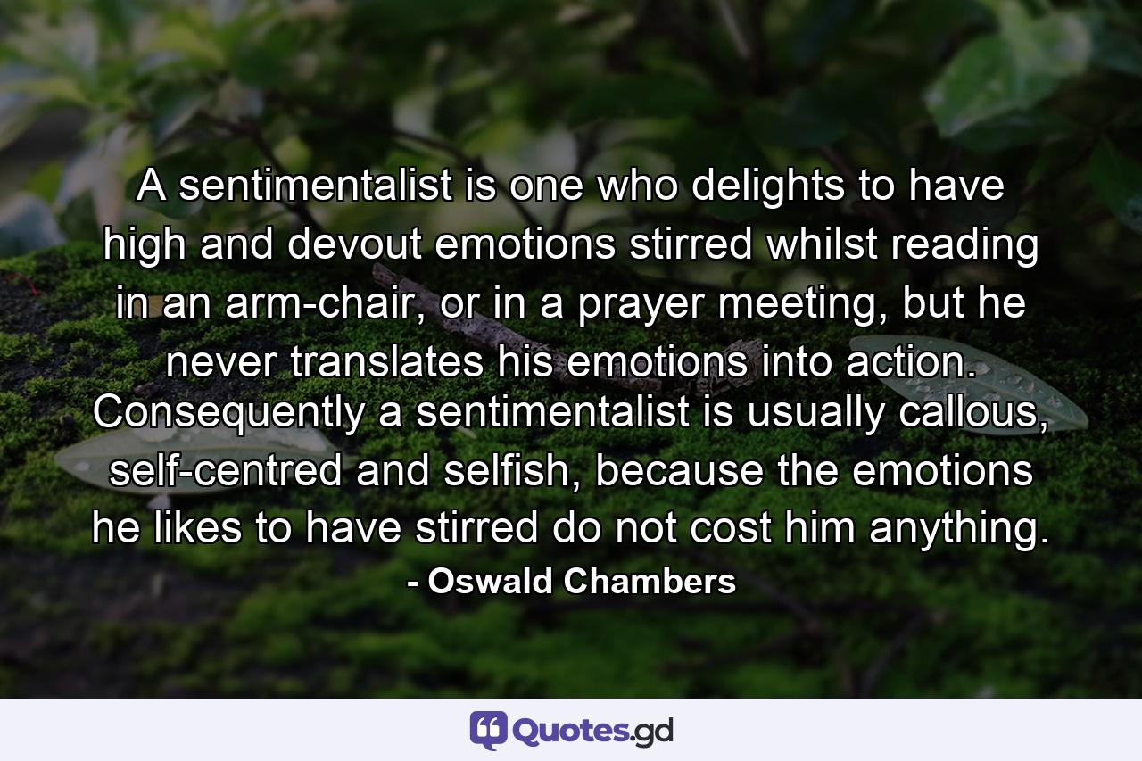 A sentimentalist is one who delights to have high and devout emotions stirred whilst reading in an arm-chair, or in a prayer meeting, but he never translates his emotions into action. Consequently a sentimentalist is usually callous, self-centred and selfish, because the emotions he likes to have stirred do not cost him anything. - Quote by Oswald Chambers