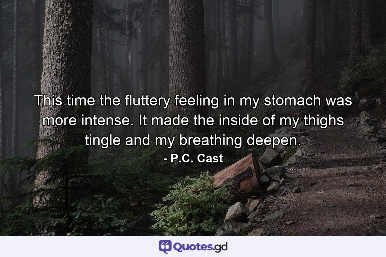 This time the fluttery feeling in my stomach was more intense. It made the inside of my thighs tingle and my breathing deepen. - Quote by P.C. Cast