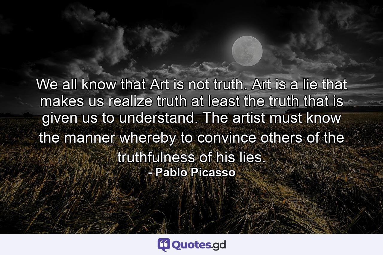 We all know that Art is not truth. Art is a lie that makes us realize truth at least the truth that is given us to understand. The artist must know the manner whereby to convince others of the truthfulness of his lies. - Quote by Pablo Picasso