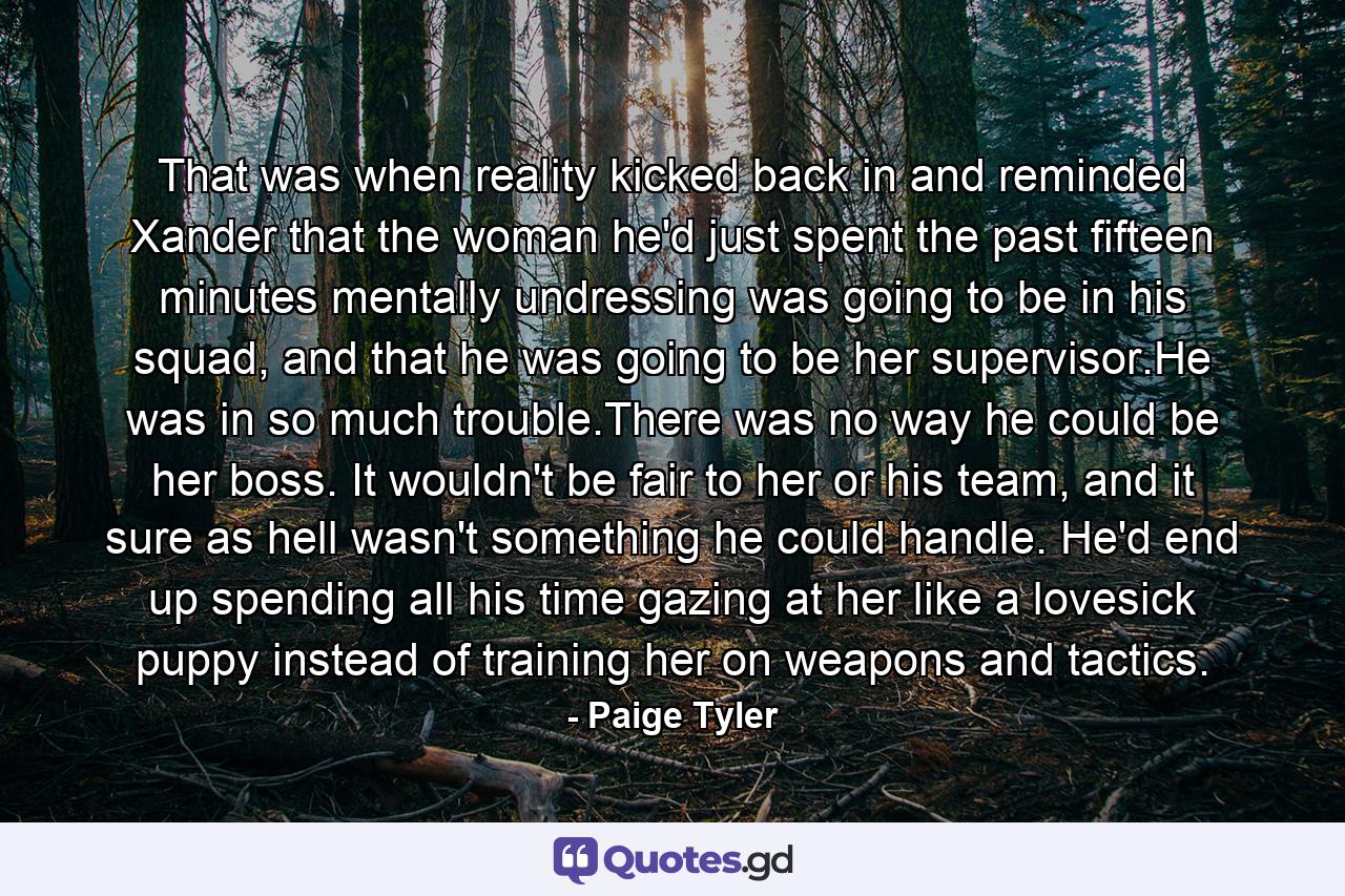 That was when reality kicked back in and reminded Xander that the woman he'd just spent the past fifteen minutes mentally undressing was going to be in his squad, and that he was going to be her supervisor.He was in so much trouble.There was no way he could be her boss. It wouldn't be fair to her or his team, and it sure as hell wasn't something he could handle. He'd end up spending all his time gazing at her like a lovesick puppy instead of training her on weapons and tactics. - Quote by Paige Tyler