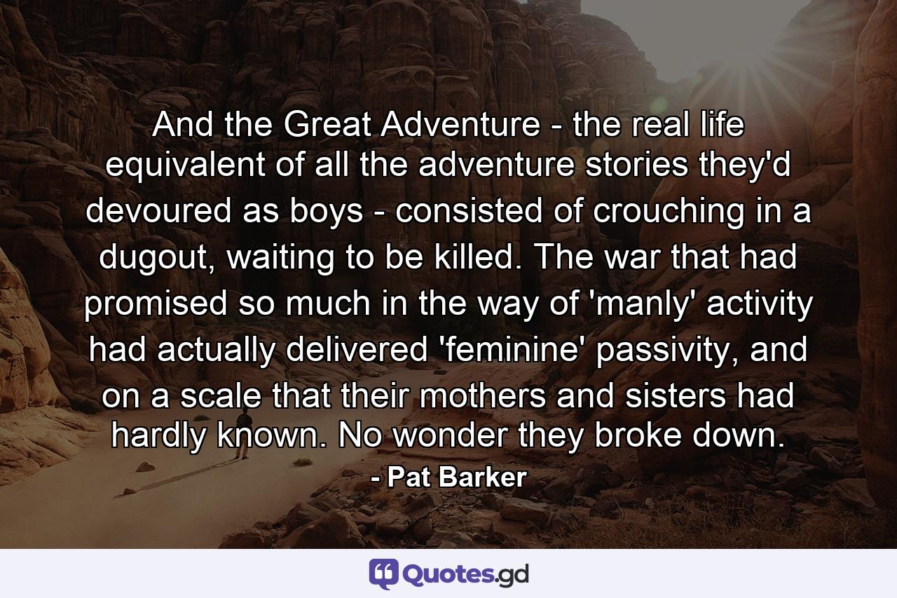 And the Great Adventure - the real life equivalent of all the adventure stories they'd devoured as boys - consisted of crouching in a dugout, waiting to be killed. The war that had promised so much in the way of 'manly' activity had actually delivered 'feminine' passivity, and on a scale that their mothers and sisters had hardly known. No wonder they broke down. - Quote by Pat Barker