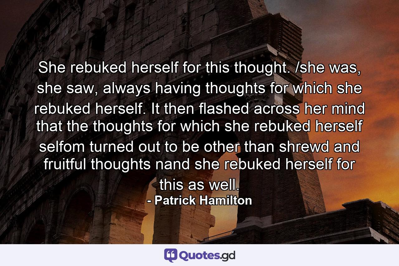 She rebuked herself for this thought. /she was, she saw, always having thoughts for which she rebuked herself. It then flashed across her mind that the thoughts for which she rebuked herself selfom turned out to be other than shrewd and fruitful thoughts nand she rebuked herself for this as well. - Quote by Patrick Hamilton