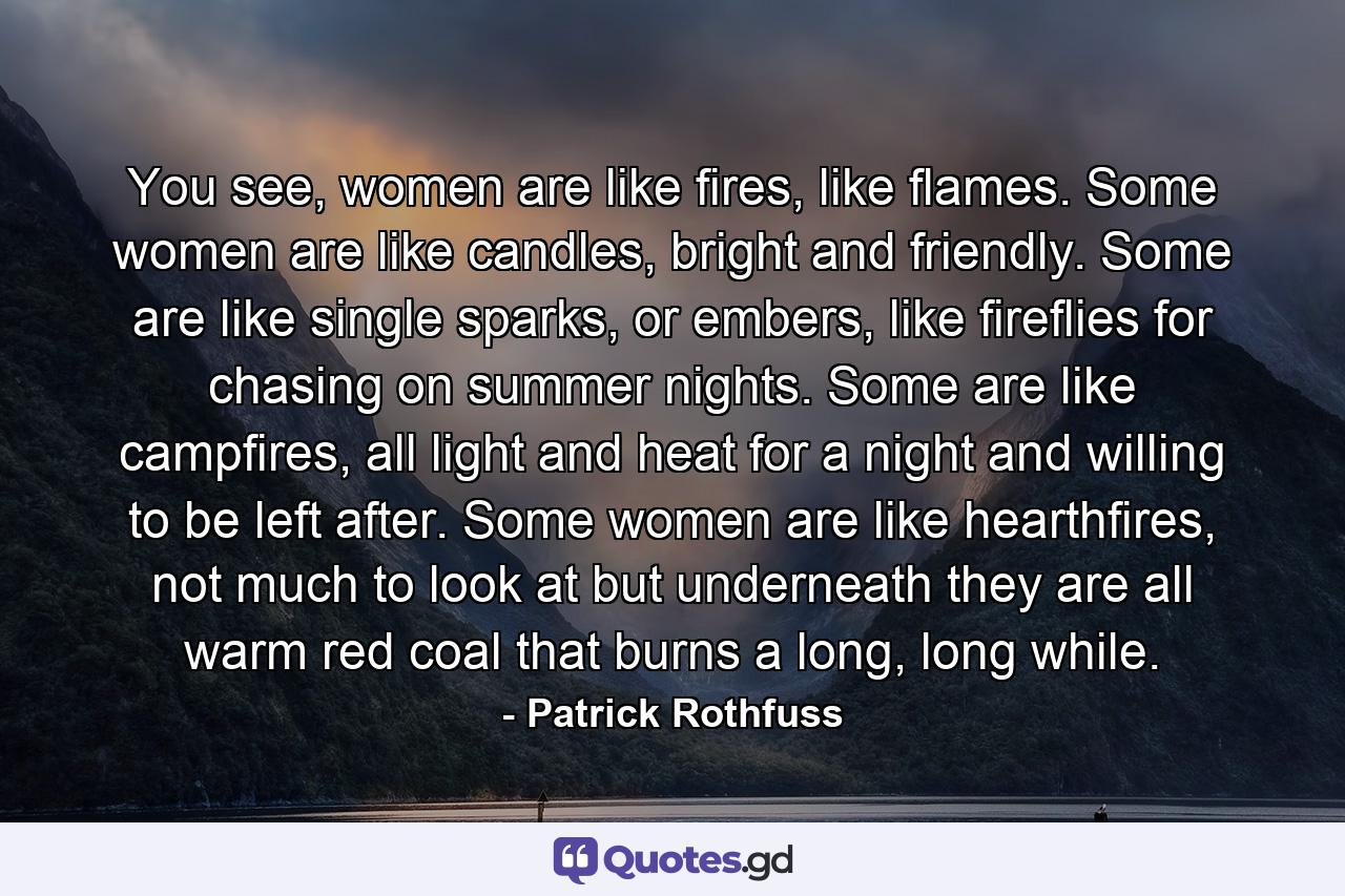 You see, women are like fires, like flames. Some women are like candles, bright and friendly. Some are like single sparks, or embers, like fireflies for chasing on summer nights. Some are like campfires, all light and heat for a night and willing to be left after. Some women are like hearthfires, not much to look at but underneath they are all warm red coal that burns a long, long while. - Quote by Patrick Rothfuss