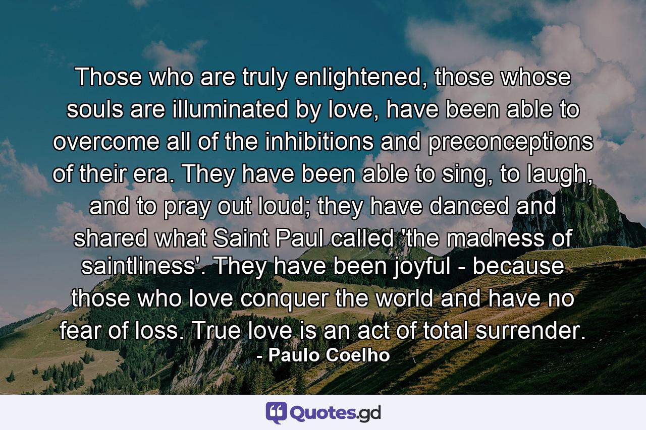 Those who are truly enlightened, those whose souls are illuminated by love, have been able to overcome all of the inhibitions and preconceptions of their era. They have been able to sing, to laugh, and to pray out loud; they have danced and shared what Saint Paul called 'the madness of saintliness'. They have been joyful - because those who love conquer the world and have no fear of loss. True love is an act of total surrender. - Quote by Paulo Coelho