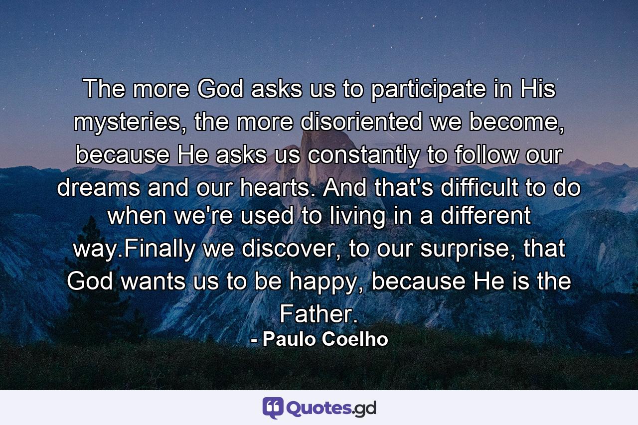 The more God asks us to participate in His mysteries, the more disoriented we become, because He asks us constantly to follow our dreams and our hearts. And that's difficult to do when we're used to living in a different way.Finally we discover, to our surprise, that God wants us to be happy, because He is the Father. - Quote by Paulo Coelho