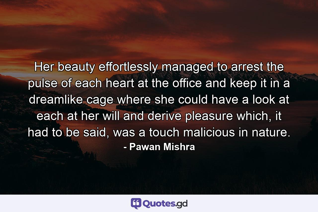 Her beauty effortlessly managed to arrest the pulse of each heart at the office and keep it in a dreamlike cage where she could have a look at each at her will and derive pleasure which, it had to be said, was a touch malicious in nature. - Quote by Pawan Mishra