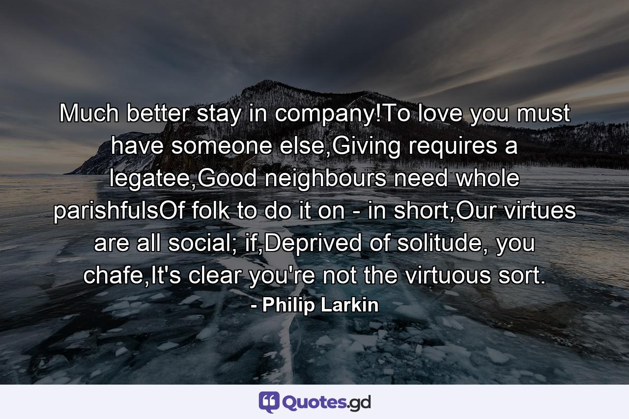 Much better stay in company!To love you must have someone else,Giving requires a legatee,Good neighbours need whole parishfulsOf folk to do it on - in short,Our virtues are all social; if,Deprived of solitude, you chafe,It's clear you're not the virtuous sort. - Quote by Philip Larkin