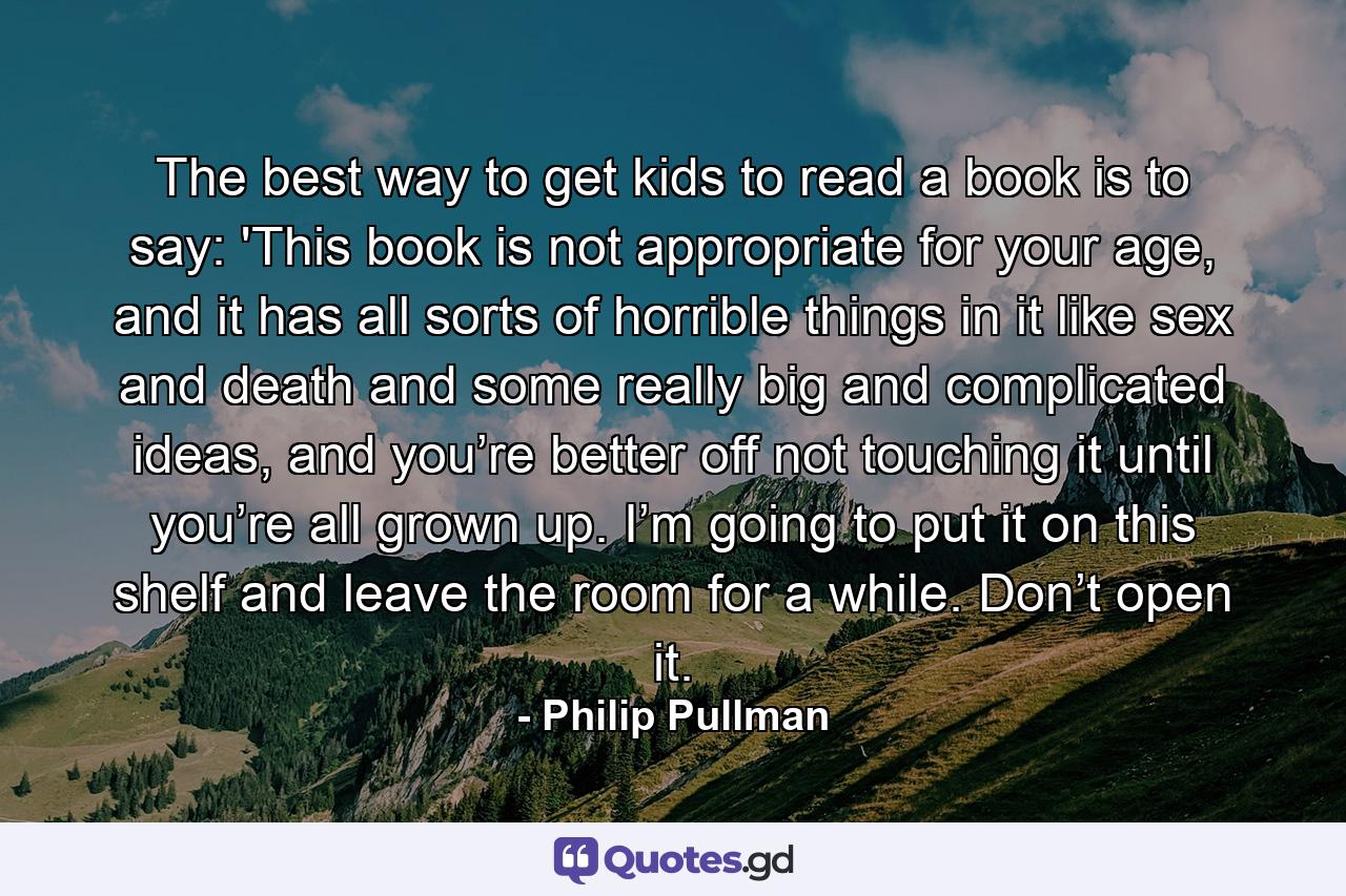 The best way to get kids to read a book is to say: 'This book is not appropriate for your age, and it has all sorts of horrible things in it like sex and death and some really big and complicated ideas, and you’re better off not touching it until you’re all grown up. I’m going to put it on this shelf and leave the room for a while. Don’t open it. - Quote by Philip Pullman