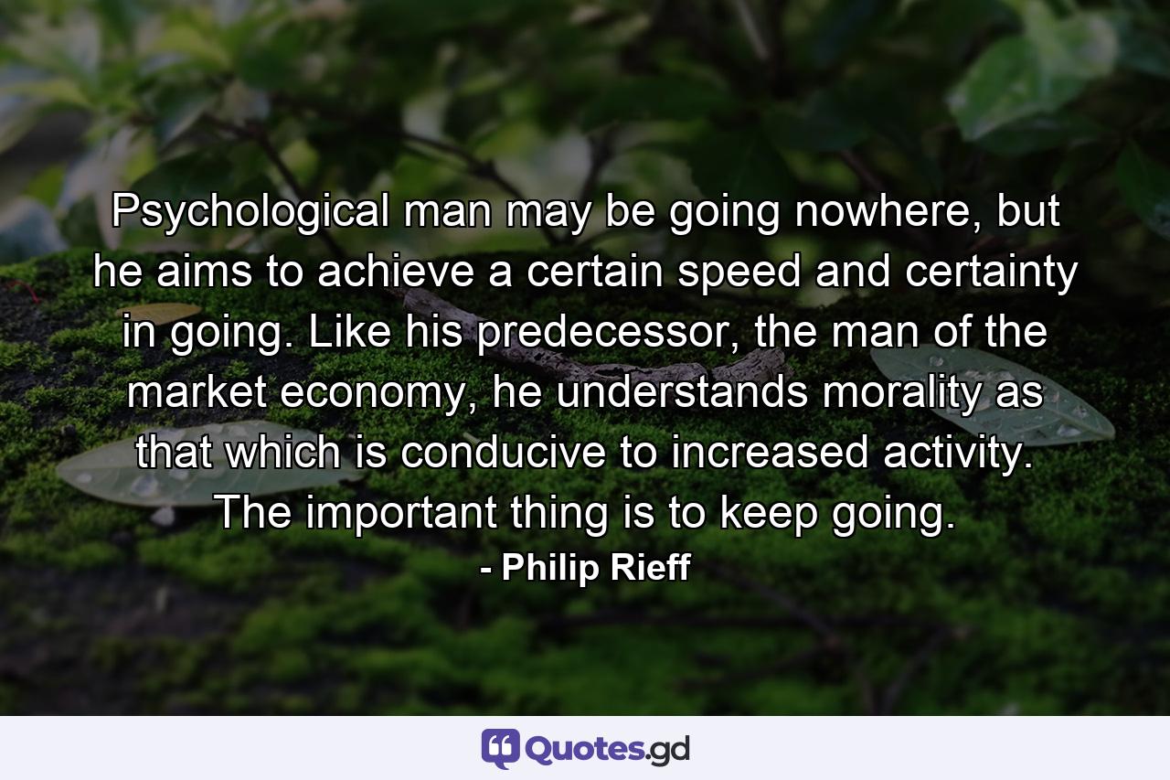 Psychological man may be going nowhere, but he aims to achieve a certain speed and certainty in going. Like his predecessor, the man of the market economy, he understands morality as that which is conducive to increased activity. The important thing is to keep going. - Quote by Philip Rieff