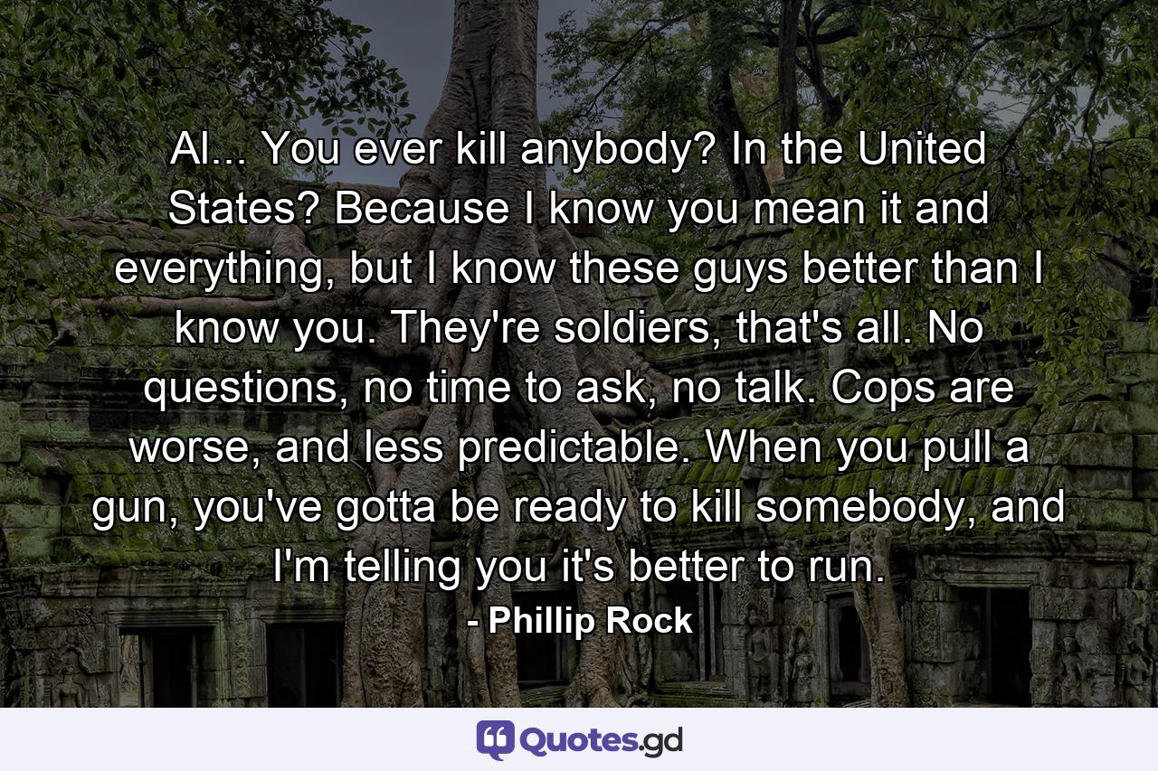 Al... You ever kill anybody? In the United States? Because I know you mean it and everything, but I know these guys better than I know you. They're soldiers, that's all. No questions, no time to ask, no talk. Cops are worse, and less predictable. When you pull a gun, you've gotta be ready to kill somebody, and I'm telling you it's better to run. - Quote by Phillip Rock