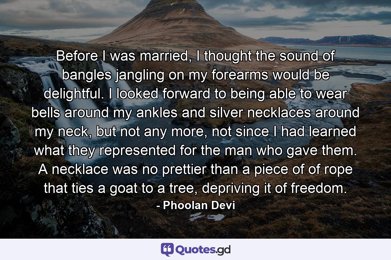 Before I was married, I thought the sound of bangles jangling on my forearms would be delightful. I looked forward to being able to wear bells around my ankles and silver necklaces around my neck, but not any more, not since I had learned what they represented for the man who gave them. A necklace was no prettier than a piece of of rope that ties a goat to a tree, depriving it of freedom. - Quote by Phoolan Devi