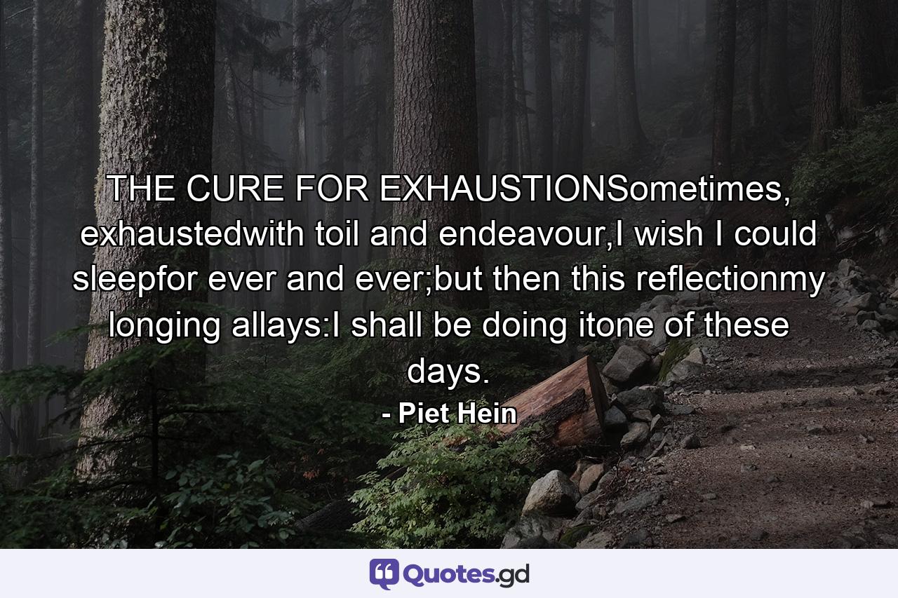 THE CURE FOR EXHAUSTIONSometimes, exhaustedwith toil and endeavour,I wish I could sleepfor ever and ever;but then this reflectionmy longing allays:I shall be doing itone of these days. - Quote by Piet Hein