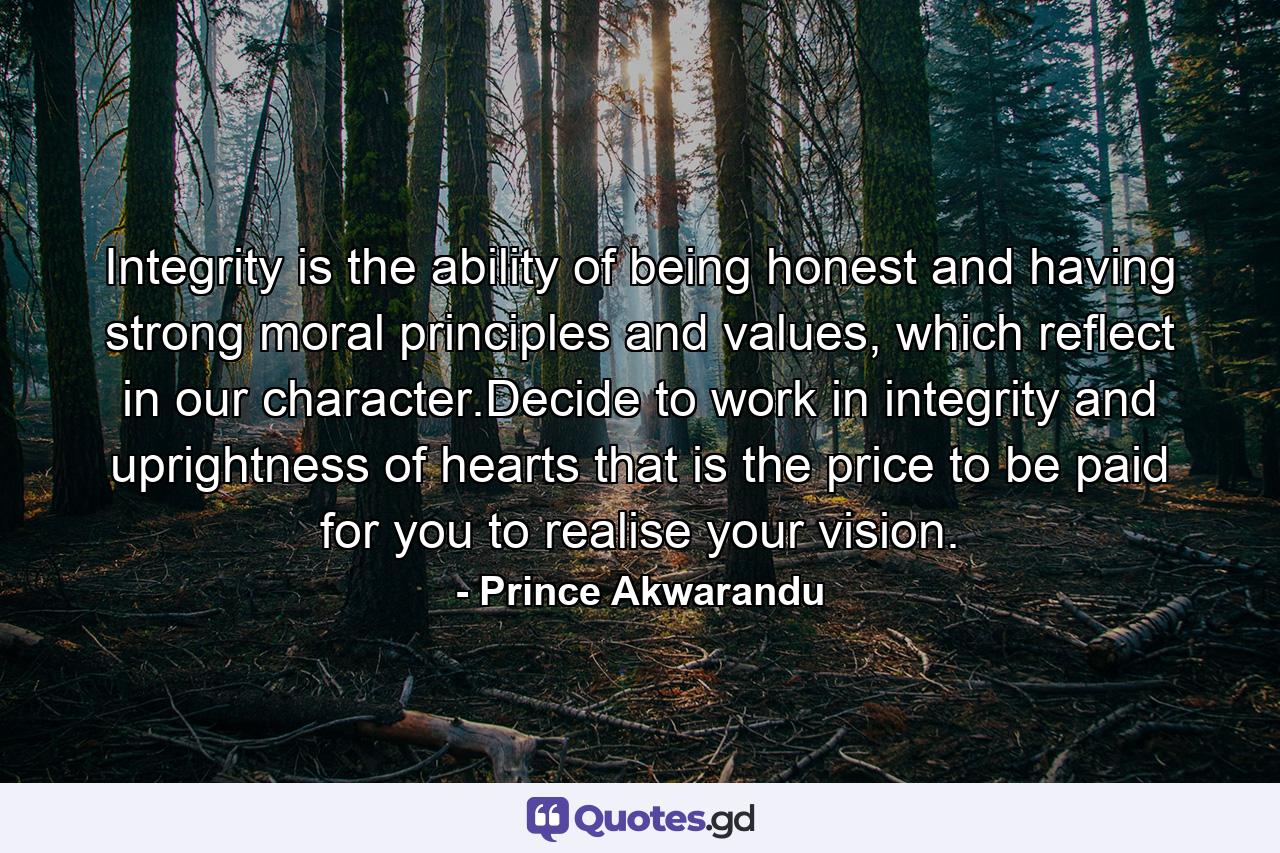 Integrity is the ability of being honest and having strong moral principles and values, which reflect in our character.Decide to work in integrity and uprightness of hearts that is the price to be paid for you to realise your vision. - Quote by Prince Akwarandu