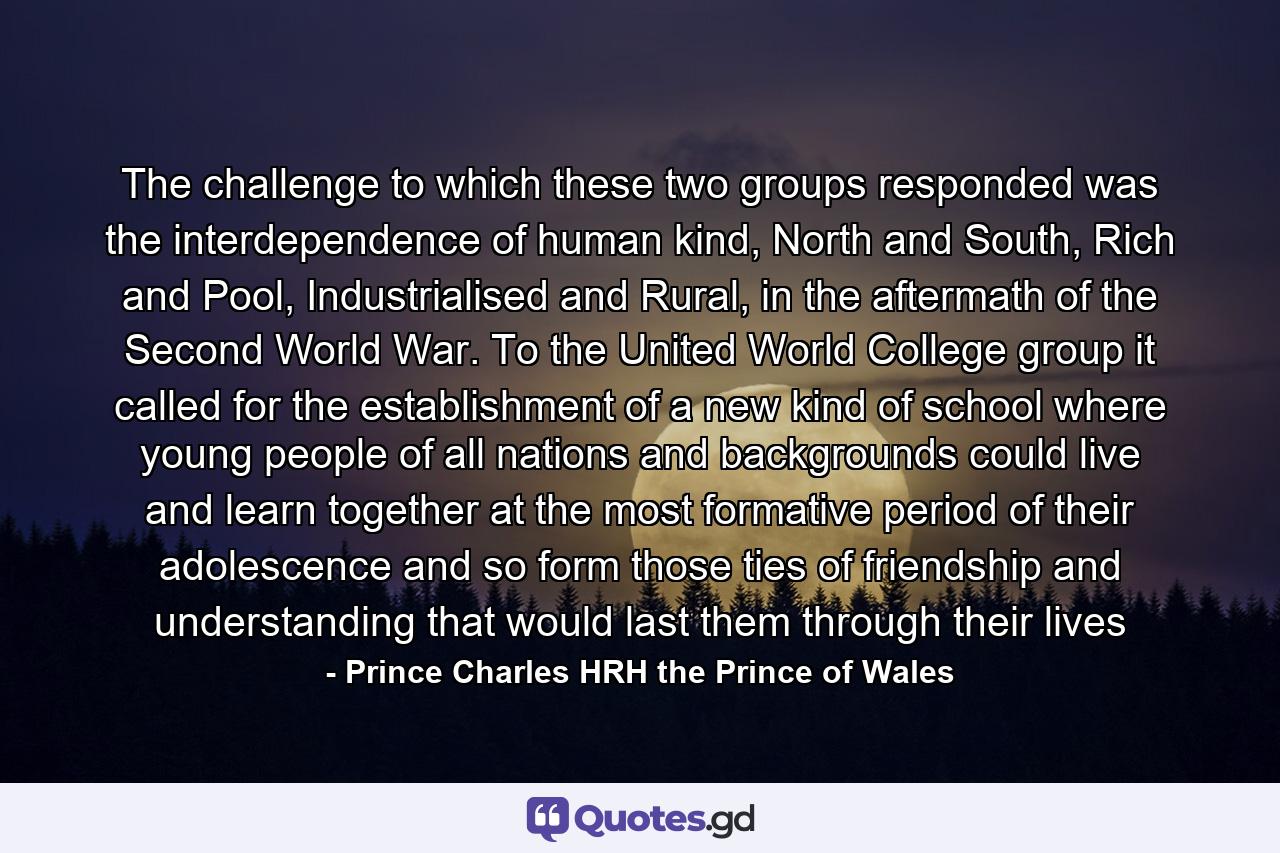 The challenge to which these two groups responded was the interdependence of human kind, North and South, Rich and Pool, Industrialised and Rural, in the aftermath of the Second World War. To the United World College group it called for the establishment of a new kind of school where young people of all nations and backgrounds could live and learn together at the most formative period of their adolescence and so form those ties of friendship and understanding that would last them through their lives - Quote by Prince Charles HRH the Prince of Wales
