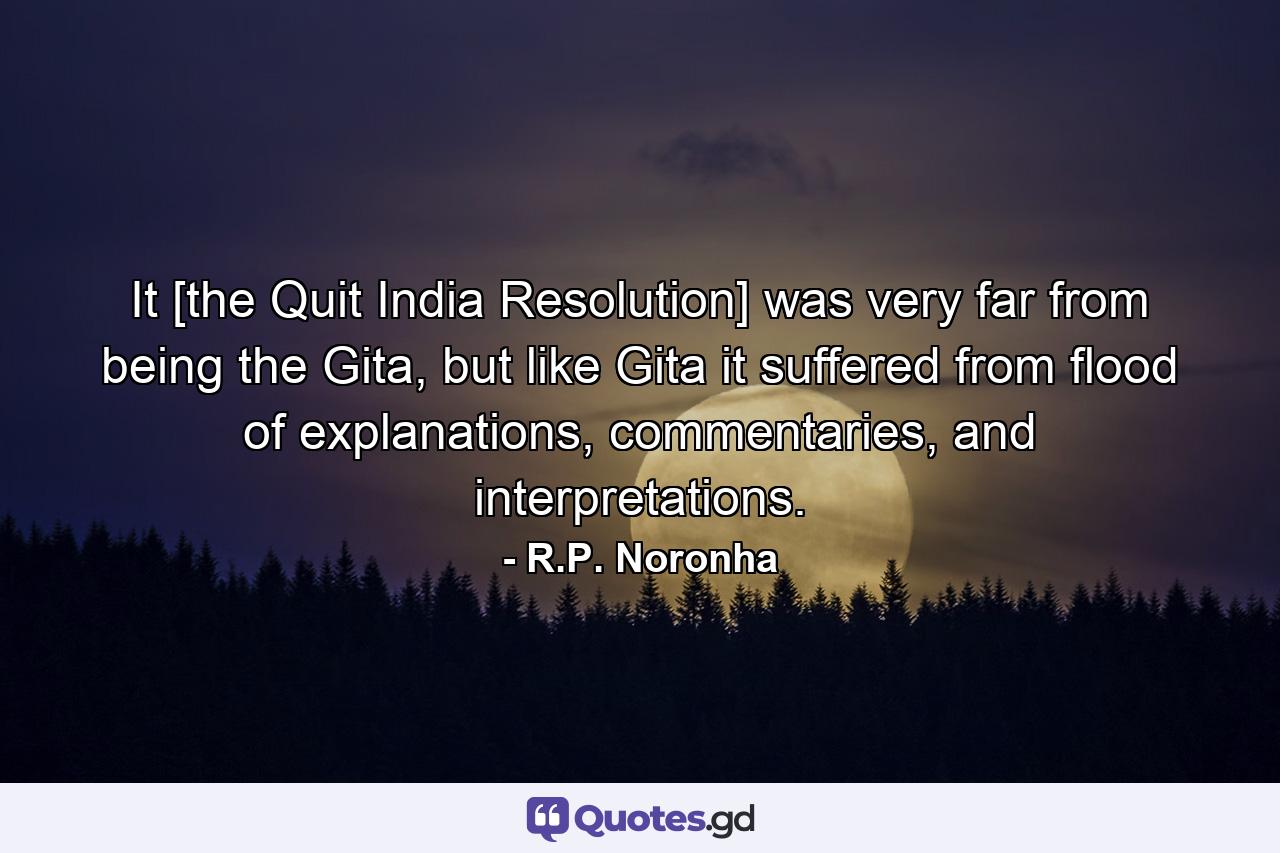 It [the Quit India Resolution] was very far from being the Gita, but like Gita it suffered from flood of explanations, commentaries, and interpretations. - Quote by R.P. Noronha